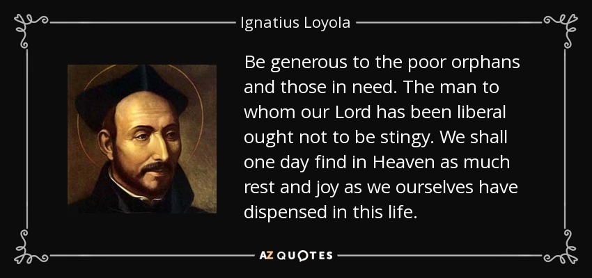 St Ignatius Loyola said "Be generous to the poor and those in need. The man to whom the Lord has been liberal ought not to be stingy. We shall one day find in Heaven as much rest and joy as we ourselves have dispensed in this life.